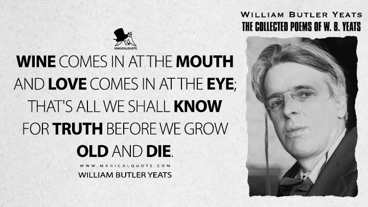Wine comes in at the mouth and love comes in at the eye; that's all we shall know for truth before we grow old and die. - William Butler Yeats (A Drinking Song Quotes)
