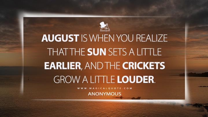 August is when you realize that the sun sets a little earlier, and the crickets grow a little louder. - Anonymous (August Quotes)