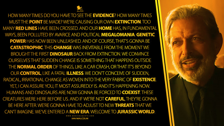 How many times do you have to see the evidence? How many times must the point be made? We're causing our own extinction. Too many red lines have been crossed. And our home has, in fundamental ways, been polluted by avarice and political megalomania. Genetic power has now been unleashed. And of course, that's gonna be catastrophic. This change was inevitable from the moment we brought the first dinosaur back from extinction. We convince ourselves that sudden change is something that happens outside the normal order of things, like a car crash, or that it's beyond our control, like a fatal illness. We don't conceive of sudden, radical, irrational change as woven into the very fabric of existence. Yet, I can assure you, it most assuredly is. And it's happening now. Humans and dinosaurs are now gonna be forced to coexist. These creatures were here before us. And if we're not careful, they're gonna be here after. We're gonna have to adjust to new threats that we can't imagine. We've entered a new era. Welcome to Jurassic World. - Ian Malcolm (Jurassic World: Fallen Kingdom 2018 Movie Quotes)