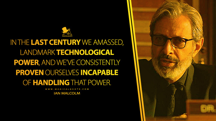 In the last century we amassed, landmark technological power, and we've consistently proven ourselves incapable of handling that power. - Ian Malcolm (Jurassic World: Fallen Kingdom 2018 Movie Quotes)