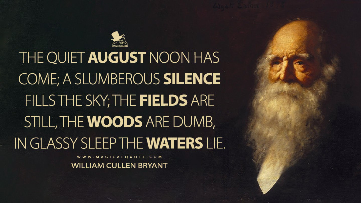 The quiet August noon has come; A slumberous silence fills the sky; The fields are still, the woods are dumb, In glassy sleep the waters lie. - William Cullen Bryant Quotes