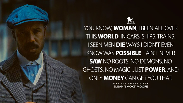 You know, woman, I been all over this world. In cars. Ships. Trains. I seen men die ways I didn't even know was possible. I ain't never saw no roots, no demons, no ghosts, no magic. Just power. And only money can get you that. - Elijah 'Smoke' Moore (Sinners 2025 Movie Quotes)