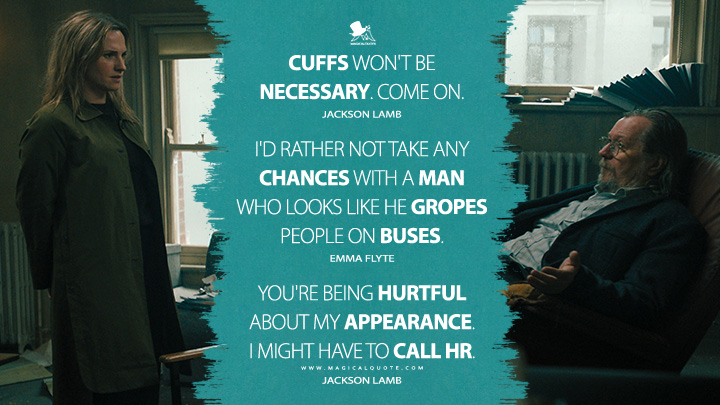 Cuffs won't be necessary. Come on. - Jackson Lamb I'd rather not take any chances with a man who looks like he gropes people on buses. - Emma Flyte You're being hurtful about my appearance. I might have to call HR. - Jackson Lamb (Slow Horses Apple TV Series Quotes)