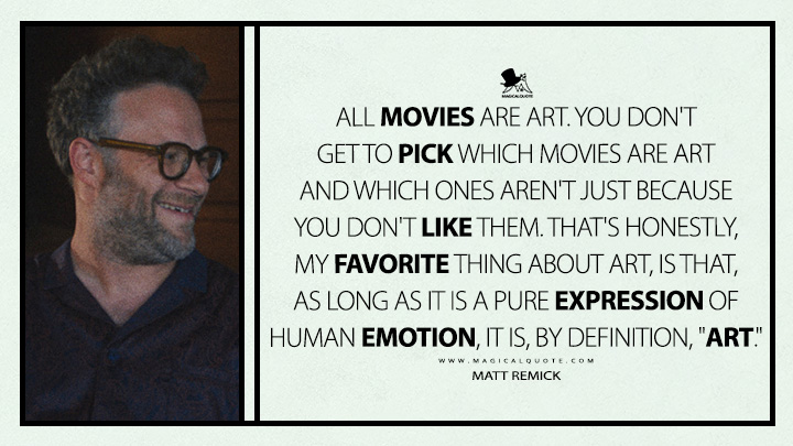 All movies are art. You don't get to pick which movies are art and which ones aren't just because you don't like them. That's honestly, my favorite thing about art, is that, as long as it is a pure expression of human emotion, it is, by definition, "art." - Matt Remick (The Studio Apple TV+ Series Quotes)