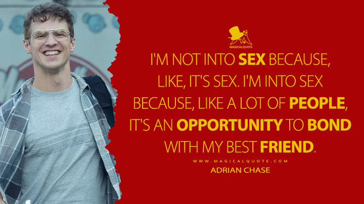 I'm not into sex because, like, it's sex. I'm into sex because, like a lot of people, it's an opportunity to bond with my best friend. - Adrian Chase (Peacemaker HBO Max Series Quotes)