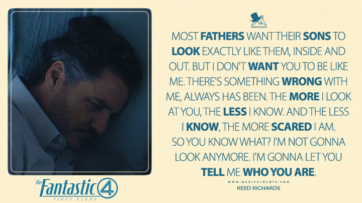 Most fathers want their sons to look exactly like them, inside and out. But I don't want you to be like me. There's something wrong with me, always has been. The more I look at you, the less I know. And the less I know, the more scared I am. So you know what? I'm not gonna look anymore. I'm gonna let you tell me who you are. - Reed Richards (The Fantastic Four: First Steps Marvel's Movie Quotes)