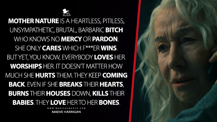 Mother Nature is a heartless, pitiless, unsympathetic, brutal, barbaric bitch who knows no mercy or pardon. She only cares which f***er wins. But yet, you know, everybody loves her. Worships her. It doesn't matter how much she hurts them. They keep coming back. Even if she breaks their hearts, burns their houses down, kills their babies. They love her to her bones. - Maeve Harrigan (MobLand Paramount+ Series Quotes)