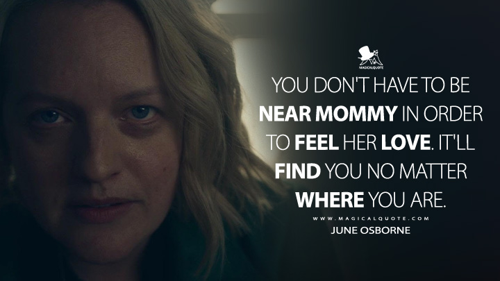 You don't have to be near Mommy in order to feel her love. It'll find you no matter where you are. - June Osborne (The Handmaid's Tale Hulu Series Quotes)