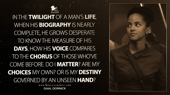In the twilight of a man's life, when his biography is nearly complete, he grows desperate to know the measure of his days, how his voice compares to the chorus of those who've come before. Do I matter? Are my choices my own? Or is my destiny governed by an unseen hand? - Gaal Dornick (Foundation Apple TV Series Quotes)