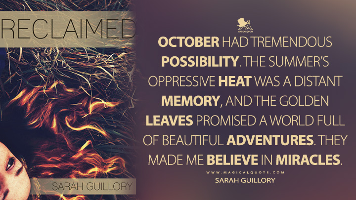 October had tremendous possibility. The summer’s oppressive heat was a distant memory, and the golden leaves promised a world full of beautiful adventures. They made me believe in miracles. - Sarah Guillory (Reclaimed Quotes)