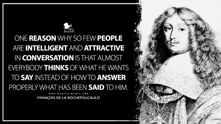 One reason why so few people are intelligent and attractive in conversation is that almost everybody thinks of what he wants to say instead of how to answer properly what has been said to him. - François de La Rochefoucauld Quotes