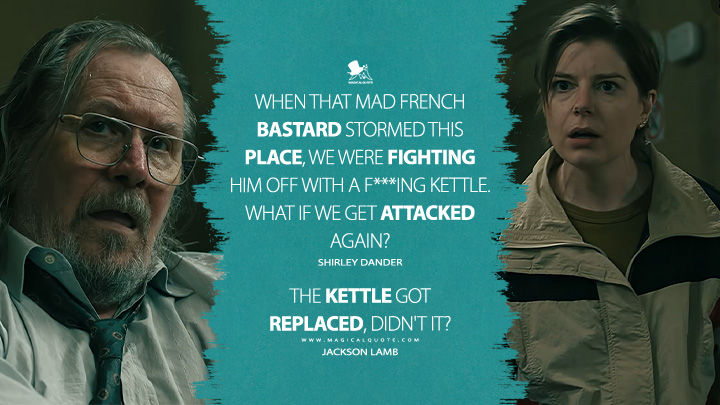 Shirley Dander: When that mad French bastard stormed this place, we were fighting him off with a f***ing kettle. What if we get attacked again? Jackson Lamb: The kettle got replaced, didn't it? (Slow Horses Apple TV Series Quotes)
