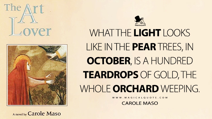 What the light looks like in the pear trees, in October, is a hundred teardrops of gold, the whole orchard weeping. - Carole Maso (The Art Lover Quotes)
