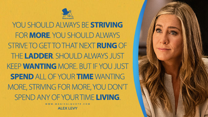 You should always be striving for more. You should always strive to get to that next rung of the ladder. Should always just keep wanting more. But if you just spend all of your time wanting more, striving for more, you don't spend any of your time living. - Alex Levy (The Morning Show Apple TV Series Quotes)
