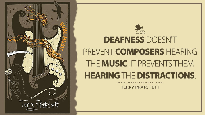 Deafness doesn't prevent composers hearing the music. It prevents them hearing the distractions. - Terry Pratchett (Soul Music Discworld Book Quotes)