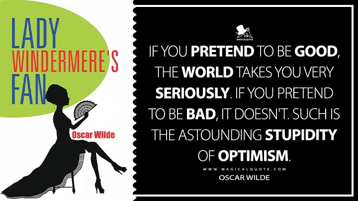 If you pretend to be good, the world takes you very seriously. If you pretend to be bad, it doesn't. Such is the astounding stupidity of optimism. - Oscar Wilde (Lady Windermere's Fan Book Quotes)