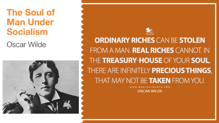 Ordinary riches can be stolen from a man. Real riches cannot. In the treasury-house of your soul, there are infinitely precious things, that may not be taken from you. - Oscar Wilde (The Soul of Man Under Socialism Book Quotes)