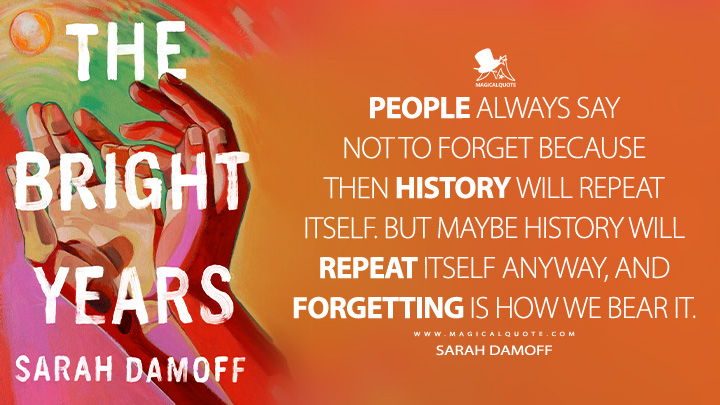 People always say not to forget because then history will repeat itself. But maybe history will repeat itself anyway, and forgetting is how we bear it. - Sarah Damoff (The Bright Years Book Quotes)