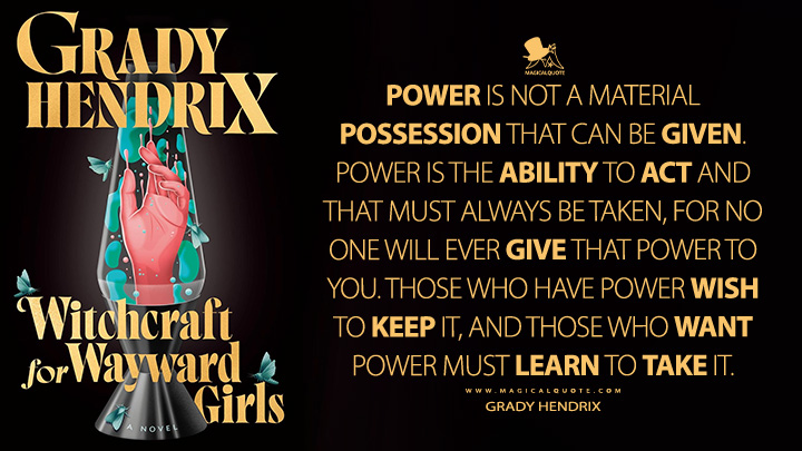 Power is not a material possession that can be given. Power is the ability to act and that must always be taken, for no one will ever give that power to you. Those who have power wish to keep it, and those who want power must learn to take it. - Grady Hendrix (Witchcraft for Wayward Girls Book Quotes)