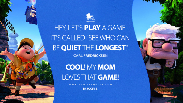 Carl Fredricksen: Hey, let's play a game. It's called "see who can be quiet the longest." Russell: Cool! My mom loves that game! (Up 2009 Anime Movie Quotes)