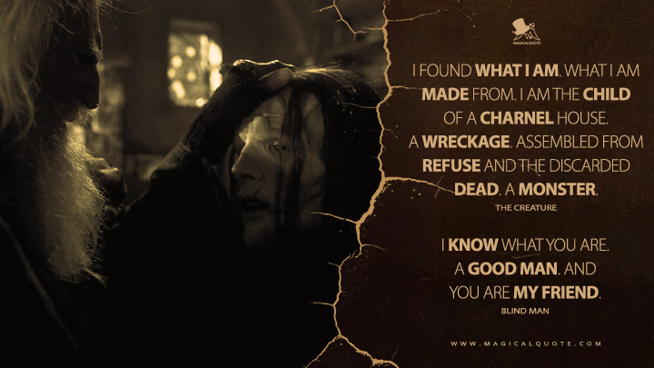 The Creature: I found what I am. What I am made from. I am the child of a charnel house. A wreckage. Assembled from refuse and the discarded dead. A monster. Blind Man: I know what you are. A good man. And you are my friend. (Frankenstein 2025 Netflix Movie Quotes)