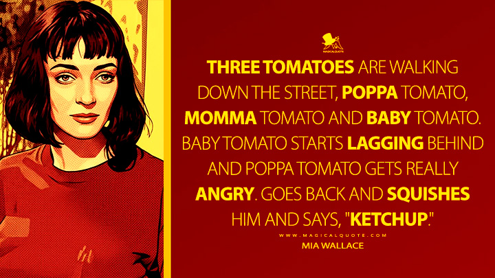 Three tomatoes are walking down the street, poppa tomato, momma tomato and baby tomato. Baby tomato starts lagging behind and poppa tomato gets really angry. Goes back and squishes him and says, "Ketchup." - Mia Wallace (Pulp Fiction Quotes)