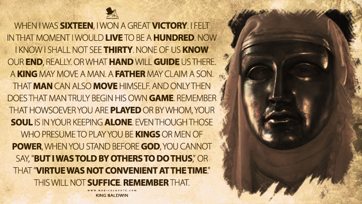 When I was sixteen, I won a great victory. I felt in that moment I would live to be a hundred. Now I know I shall not see thirty. None of us know our end, really. Or what hand will guide us there. A king may move a man. A father may claim a son. That man can also move himself. And only then does that man truly begin his own game. Remember that howsoever you are played or by whom, your soul is in your keeping alone. Even though those who presume to play you be kings or men of power, when you stand before God, you cannot say, "But I was told by others to do thus," or that "virtue was not convenient at the time." This will not suffice. Remember that. - King Baldwin IV (Kingdom of Heaven 2005 Movie Quotes)