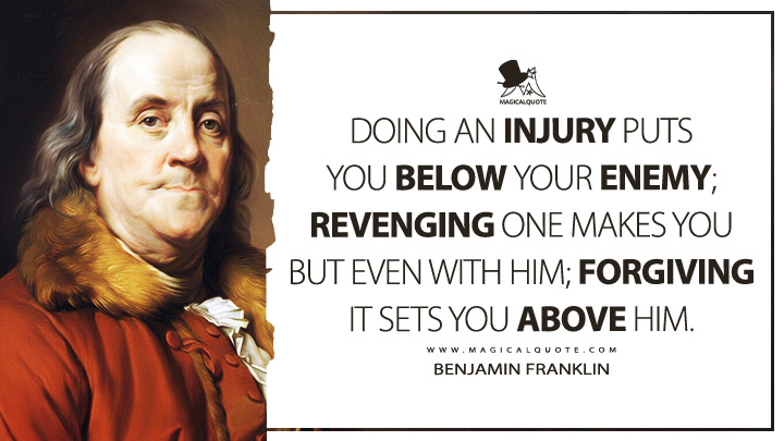 Doing an Injury puts you below your Enemy; Revenging one makes you but even with him; Forgiving it sets you above him. - Benjamin Franklin (Poor Richard's Almanack Quotes(
