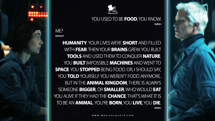 Kirsh: You used to be food, you know. Wendy: Me? Kirsh: Humanity. Your lives were short and filled with fear. Then your brains grew. You built tools and used them to conquer nature. You built impossible machines and went to space. You stopped being food. Or, I should say, you told yourself you weren't food anymore. But in the animal kingdom, there is always someone bigger, or smaller, who would eat you alive if they had the chance. That's what it is to be an animal. You're born, you live, you die. (Alien: Earth FX Hulu Series Quotes)