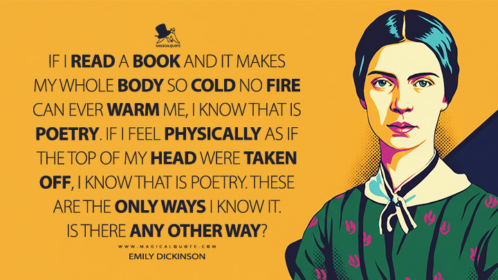 If I read a book and it makes my whole body so cold no fire can ever warm me, I know that is poetry. If I feel physically as if the top of my head were taken off, I know that is poetry. These are the only ways I know it. Is there any other way? - Emily Dickinson Quotes