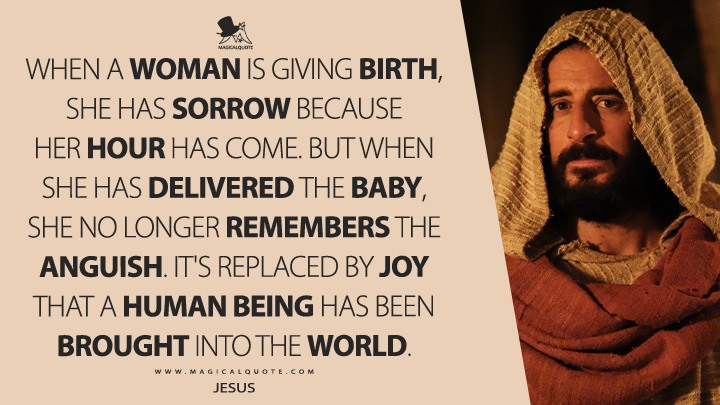 When a woman is giving birth, she has sorrow because her hour has come. But when she has delivered the baby, she no longer remembers the anguish. It's replaced by joy that a human being has been brought into the world. - Jesus (The Chosen VidAngel Series Quotes)