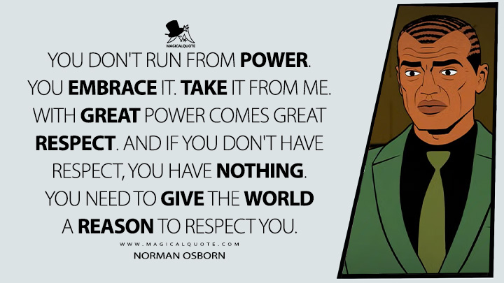 You don't run from power. You embrace it. Take it from me. With great power comes great respect. And if you don't have respect, you have nothing. You need to give the world a reason to respect you. - Norman Osborn (Your Friendly Neighborhood Spider-Man Disney+ Series Quotes)