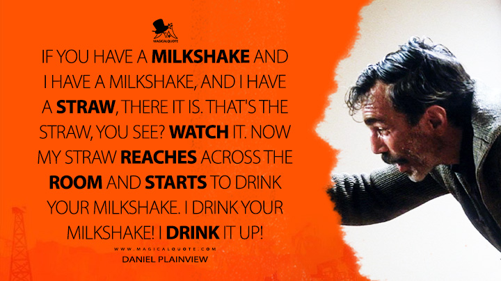 If you have a milkshake and I have a milkshake, and I have a straw, there it is. That's the straw, you see? Watch it. Now my straw reaches across the room and starts to drink your milkshake. I drink your milkshake! I drink it up! - Daniel Plainview (There Will Be Blood 2007 Movie Quotes)