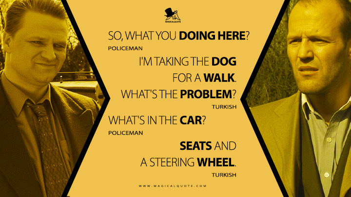 Policeman: So, what you doing here? Turkish: I'm taking the dog for a walk. What's the problem? Policeman: What's in the car? Turkish: Seats and a steering wheel. (Snatch 2000 Movie Quotes)