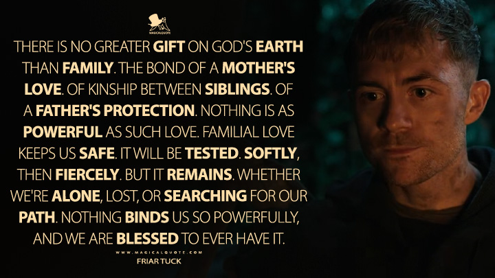 There is no greater gift on God's Earth than family. The bond of a mother's love. Of kinship between siblings. Of a father's protection. Nothing is as powerful as such love. Familial love keeps us safe. It will be tested. Softly, then fiercely. But it remains. Whether we're alone, lost, or searching for our path. Nothing binds us so powerfully, and we are blessed to ever have it. - Friar Tuck (Robin Hood 2025 MGM+ Series Quotes)
