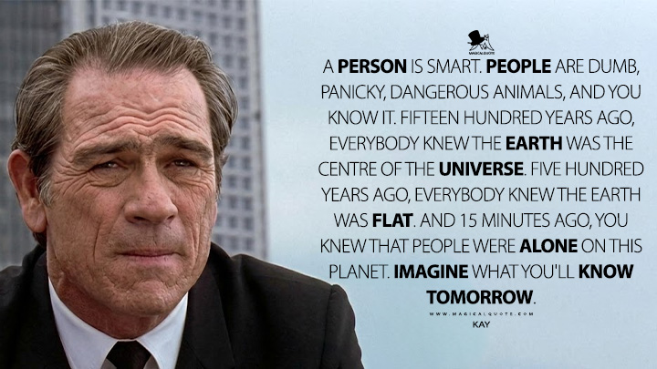 A person is smart. People are dumb, panicky, dangerous animals, and you know it. Fifteen hundred years ago, everybody knew the Earth was the centre of the universe. Five hundred years ago, everybody knew the Earth was flat. And 15 minutes ago, you knew that people were alone on this planet. Imagine what you'll know tomorrow. - Kay (Men in Black 1997 Movie Quotes)