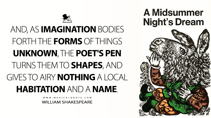 And, as imagination bodies forth the forms of things unknown, the poet's pen turns them to shapes, and gives to airy nothing a local habitation and a name. - William Shakespeare (A Midsummer Night's Dream Quotes)