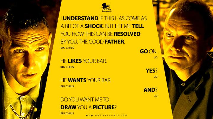 Big Chris: I understand if this has come as a bit of a shock, but let me tell you how this can be resolved by you, the good father. JD: Go on. Big Chris: He likes your bar. JD: Yes? Big Chris: He wants your bar. JD: And? Big Chris: Do you want me to draw you a picture? (Lock, Stock and Two Smoking Barrels 1998 Movie Quotes)