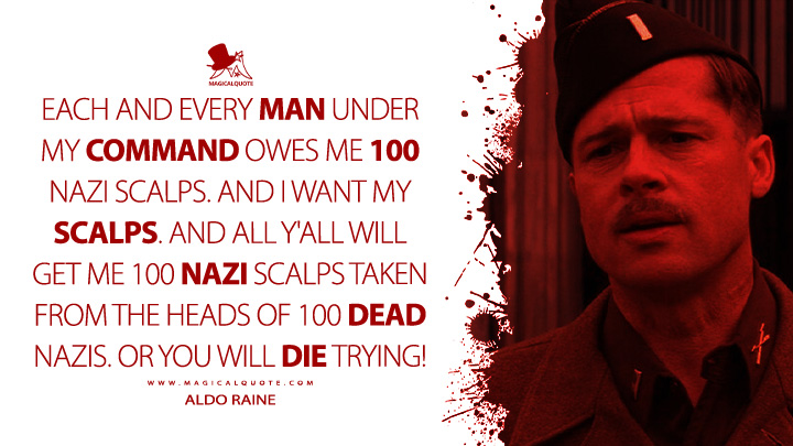 Each and every man under my command owes me 100 Nazi scalps. And I want my scalps. And all y'all will get me 100 Nazi scalps taken from the heads of 100 dead Nazis. Or you will die trying! - Aldo Raine (Inglourious Basterd 2009 Movie Quotes)