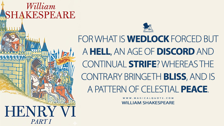 For what is wedlock forced but a hell, an age of discord and continual strife? Whereas the contrary bringeth bliss, and is a pattern of celestial peace. - William Shakespeare (Henry VI, Part 1 Book Quotes)