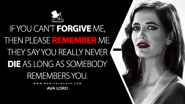 If you can't forgive me, then please remember me. They say you really never die as long as somebody remembers you. - Ava Lord (Sin City 2: A Dame to Kill For 2014 Movie Quotes)