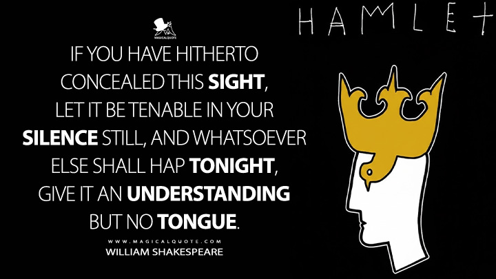 If you have hitherto concealed this sight, let it be tenable in your silence still, and whatsoever else shall hap tonight, give it an understanding but no tongue. - William Shakespeare (Hamlet Book Quotes)