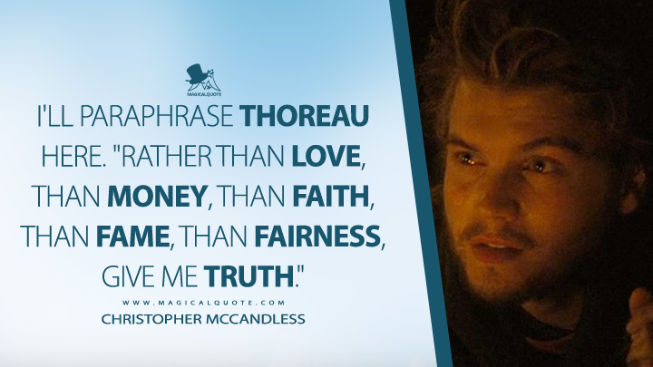 I'll paraphrase Thoreau here. "Rather than love, than money, than faith, than fame, than fairness, give me truth." - Christopher McCandless (Into the Wild 2007 Movie Quotes)