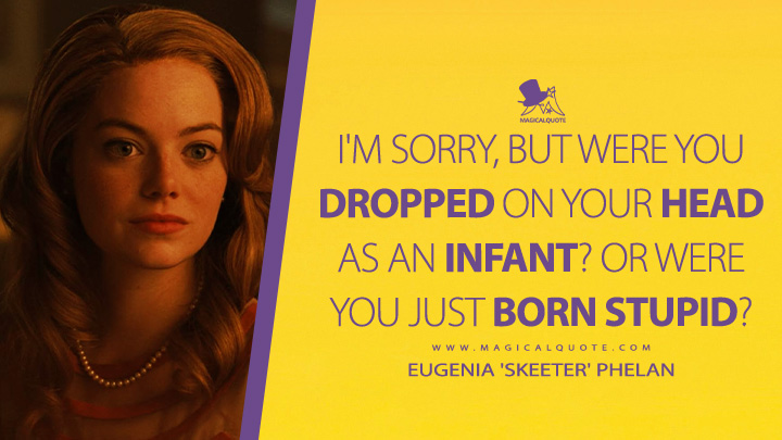 I'm sorry, but were you dropped on your head as an infant? Or were you just born stupid? - Eugenia 'Skeeter' Phelan (The Help 2011 Movie Quotes)