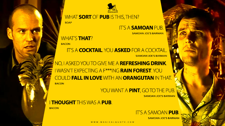 Soap: What sort of pub is this, then? Samoan Joe's Barman: It's a Samoan pub. Bacon: What's that? Samoan Joe's Barman: It's a cocktail. You asked for a cocktail. Bacon: No, I asked you to give me a refreshing drink. I wasn't expecting a f***ing rain forest. You could fall in love with an orangutan in that. Samoan Joe's Barman: You want a pint, go to the pub. Bacon: I thought this was a pub. Samoan Joe's Barman: It's a Samoan pub. (Lock, Stock and Two Smoking Barrels 1998 Movie Quotes)