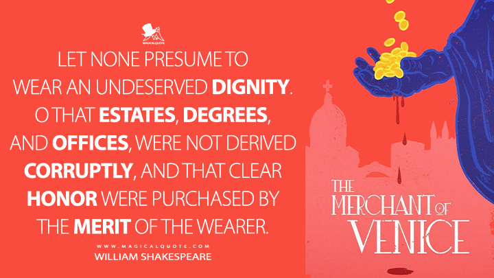 Let none presume to wear an undeserved dignity. O that estates, degrees, and offices, were not derived corruptly, and that clear honor were purchased by the merit of the wearer. - William Shakespeare (The Merchant of Venice Book Quotes)