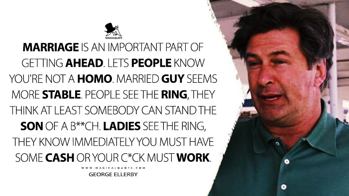 Marriage is an important part of getting ahead. Lets people know you're not a homo. Married guy seems more stable. People see the ring, they think at least somebody can stand the son of a b**ch. Ladies see the ring, they know immediately you must have some cash or your c*ck must work. - George Ellerby (The Departed 2006 Movie Quotes)