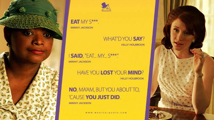 Minny Jackson: Eat my s***. Hilly Holbrook: What'd you say? Minny Jackson: I said, "Eat... my... s***." Hilly Holbrook: Have you lost your mind? Minny Jackson: No, ma'am, but you about to, 'cause you just did. (The Help 2011 Movie Quotes)