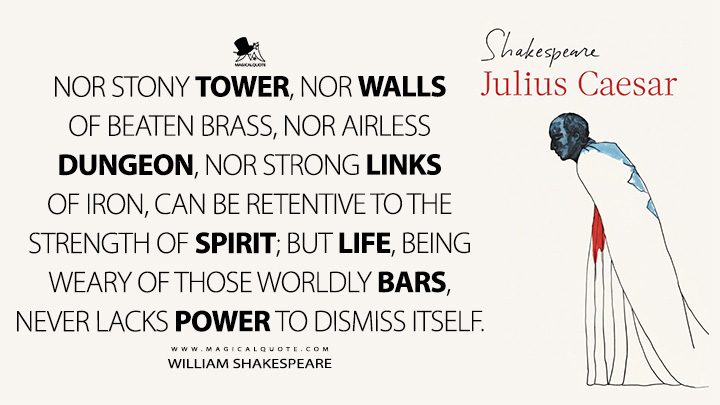 Nor stony tower, nor walls of beaten brass, nor airless dungeon, nor strong links of iron, can be retentive to the strength of spirit; but life, being weary of those worldly bars, never lacks power to dismiss itself. - William Shakespeare (Julius Caesar Book Quotes)