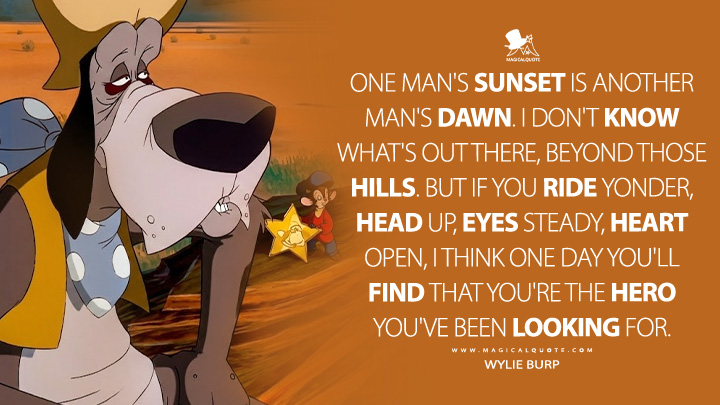 One man's sunset is another man's dawn. I don't know what's out there, beyond those hills. But if you ride yonder, head up, eyes steady, heart open, I think one day you'll find that you're the hero you've been looking for. - Wylie Burp (An American Tail: Fievel Goes West 1991 Movie Quotes)
